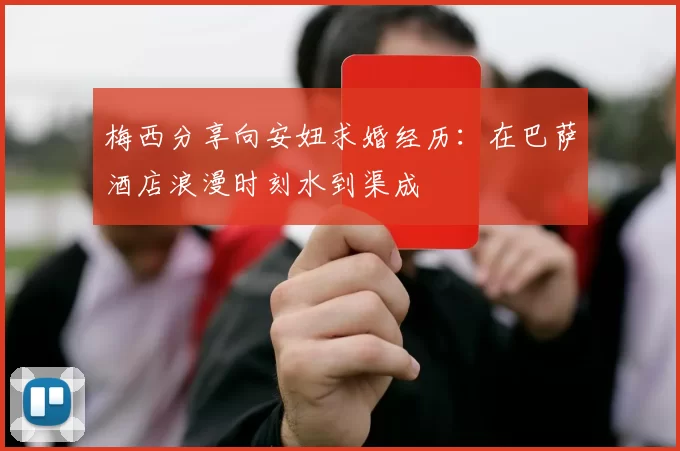 梅西分享向安妞求婚经历：在巴萨酒店浪漫时刻水到渠成
