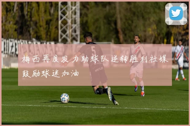 梅西再度发力助球队逆转胜利社媒鼓励球迷加油