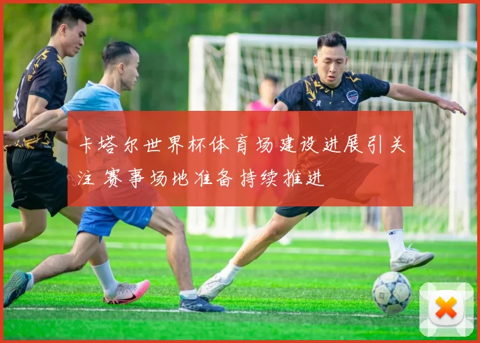 卡塔尔世界杯体育场建设进展引关注 赛事场地准备持续推进