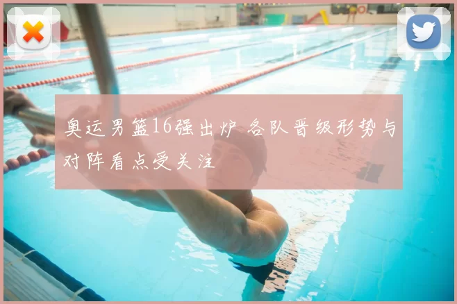 奥运男篮16强出炉 各队晋级形势与对阵看点受关注