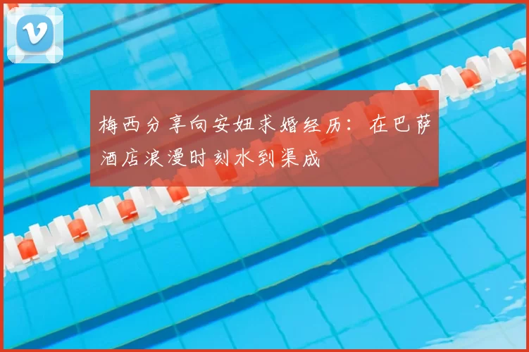 梅西分享向安妞求婚经历：在巴萨酒店浪漫时刻水到渠成