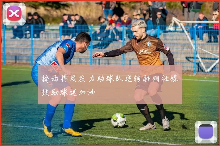 梅西再度发力助球队逆转胜利社媒鼓励球迷加油