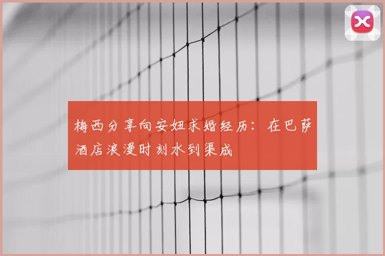 梅西分享向安妞求婚经历:在巴萨酒店浪漫时刻水到渠成