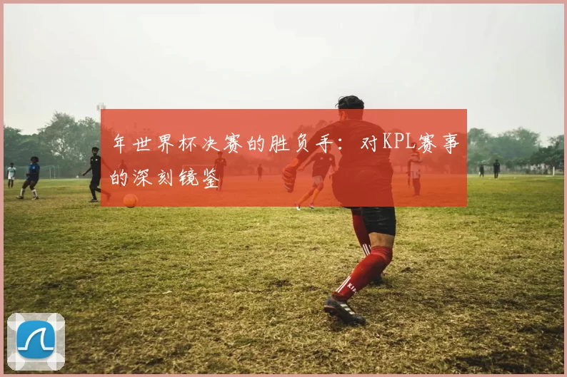 年世界杯决赛的胜负手：对KPL赛事的深刻镜鉴