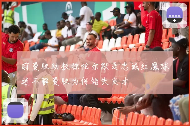 前曼联助教称帕尔默是忠诚红魔球迷不解曼联为何错失良才
