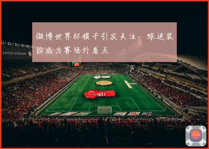 微博世界杯旗子引发关注,球迷装扮成为赛场外看点