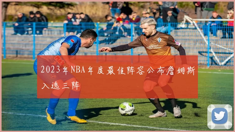 2023年NBA年度最佳阵容公布詹姆斯入选三阵