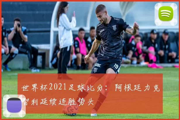 世界杯2021足球比分：阿根廷力克智利延续连胜势头