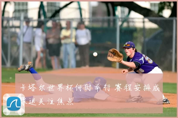 卡塔尔世界杯何时举行 赛程安排成球迷关注焦点