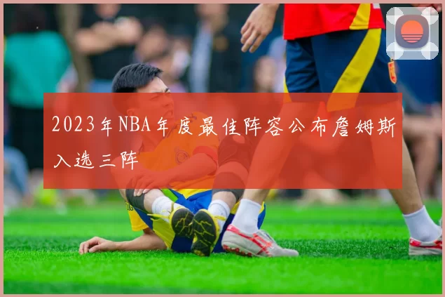 2023年NBA年度最佳阵容公布詹姆斯入选三阵