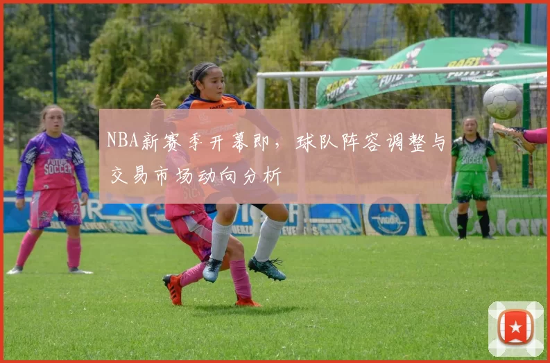 NBA新赛季开幕即，球队阵容调整与交易市场动向分析