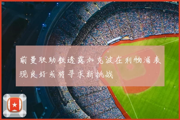 前曼联助教透露加克波在利物浦表现良好或将寻求新挑战