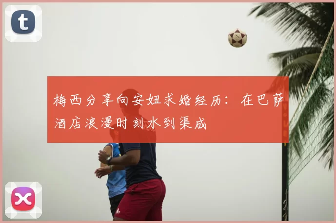 梅西分享向安妞求婚经历：在巴萨酒店浪漫时刻水到渠成