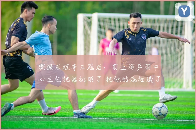 樊振东连夺三冠后,前上海乒羽中心主任把话挑明了 把他的底给透了_卡纳克·贾哈_赛季_对手