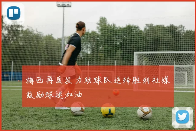 梅西再度发力助球队逆转胜利社媒鼓励球迷加油